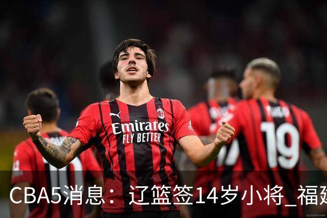 CBA5消息：辽篮签14岁小将 福建签强援 徐昕签美方经纪 徐杰刻苦特训